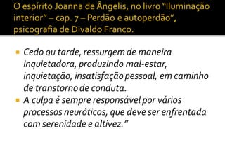  Cedo ou tarde, ressurgemde maneira
inquietadora, produzindo mal-estar,
inquietação, insatisfaçãopessoal, em caminho
de transtornode conduta.
 A culpa é sempre responsável por vários
processos neuróticos, que deve ser enfrentada
com serenidade e altivez.”
 