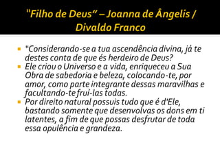  “Considerando-sea tua ascendênciadivina, já te
destes conta de que és herdeiro de Deus?
 Ele criou o Universo e a vida, enriqueceu a Sua
Obra de sabedoria e beleza, colocando-te,por
amor, como parte integrante dessas maravilhas e
facultando-tefruí-las todas.
 Por direito natural possuis tudo que é d'Ele,
bastando somente que desenvolvas os dons em ti
latentes, a fim de que possas desfrutar de toda
essa opulência e grandeza.
 