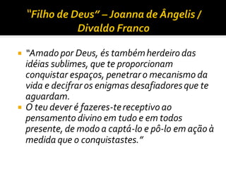  “Amado por Deus, és tambémherdeiro das
idéias sublimes, que te proporcionam
conquistar espaços, penetraro mecanismo da
vida e decifraros enigmas desafiadoresque te
aguardam.
 O teu dever é fazeres-tereceptivo ao
pensamento divino em tudo e em todos
presente, de modo a captá-lo e pô-lo em ação à
medida que o conquistastes.”
 