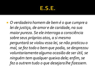  O verdadeirohomem de bem é o que cumpre a
lei de justiça, de amor e de caridade,na sua
maior pureza.Se ele interroga a consciência
sobre seus próprios atos, a si mesmo
perguntará se violou essa lei, se não praticou o
mal, se fez todo o bem que podia, se desprezou
voluntariamentealguma ocasião de ser útil, se
ninguém tem qualquer queixa dele; enfim, se
fez a outremtudo o que desejaralhe fizessem.
 