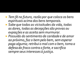  Tem fé no futuro, razão por que coloca os bens
espirituais acima dos bens temporais.
 Sabe que todas as vicissitudes da vida, todas
as dores, todas as decepções são provas ou
expiações e as aceita sem murmurar.
 Possuído do sentimento de caridadee de amor
ao próximo, faz o bem pelo bem, sem esperar
paga alguma; retribui o mal com o bem, toma a
defesado fraco contra o forte, e sacrifica
sempre seus interessesà justiça.
 