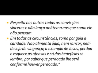  Respeita nos outros todas as convicções
sinceras e não lança anátemaaos que como ele
não pensam.
 Em todas as circunstâncias, toma por guia a
caridade. Não alimentaódio, nem rancor, nem
desejo de vingança; a exemplodeJesus, perdoa
e esquece as ofensas e só dos benefícios se
lembra, por saber que perdoado lhe será
conformehouver perdoado.”
 