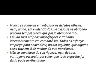  Nunca se compraz em rebuscar os defeitos alheios,
nem, ainda, em evidenciá-los. Se a isso se vê obrigado,
procura sempre o bem que possa atenuar o mal.
 Estuda suas próprias imperfeições e trabalha
incessantemente em combatê-las.Todos os esforços
emprega para poder dizer, no dia seguinte, que alguma
coisa traz em si de melhor do que na véspera.
 Não se envaidece da sua riqueza, nem de suas
vantagens pessoais, por saber que tudo o que lhe foi
dado pode ser-lhe tirado.
 