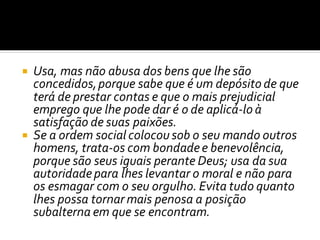  Usa, mas não abusa dos bens que lhe são
concedidos,porque sabe que é um depósito de que
terá de prestar contas e que o mais prejudicial
emprego que lhe pode dar é o de aplicá-lo à
satisfação de suas paixões.
 Se a ordem social colocou sob o seu mando outros
homens, trata-os com bondadee benevolência,
porque são seus iguais perante Deus; usa da sua
autoridadepara lhes levantar o moral e não para
os esmagar com o seu orgulho. Evita tudo quanto
lhes possa tornar mais penosa a posição
subalterna em que se encontram.
 