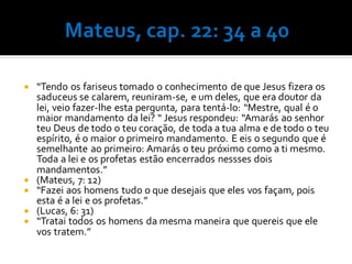  “Tendo os fariseus tomado o conhecimento de que Jesus fizera os
saduceus se calarem, reuniram-se, e um deles, que era doutor da
lei, veio fazer-lhe esta pergunta, para tentá-lo: “Mestre, qual é o
maior mandamento da lei? “ Jesus respondeu: “Amarás ao senhor
teu Deus de todo o teu coração, de toda a tua alma e de todo o teu
espírito, é o maior o primeiro mandamento. E eis o segundo que é
semelhante ao primeiro: Amarás o teu próximo como a ti mesmo.
Toda a lei e os profetas estão encerrados nessses dois
mandamentos.”
 (Mateus, 7: 12)
 “Fazei aos homens tudo o que desejais que eles vos façam, pois
esta é a lei e os profetas.”
 (Lucas, 6: 31)
 “Tratai todos os homens da mesma maneira que quereis que ele
vos tratem.”
 
