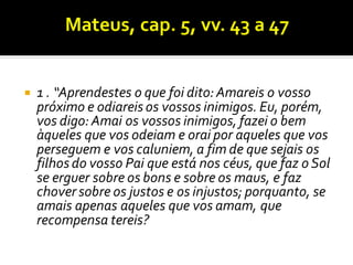  1 . “Aprendestes o que foi dito:Amareis o vosso
próximo e odiareis os vossos inimigos. Eu, porém,
vos digo:Amai os vossos inimigos, fazei o bem
àqueles que vos odeiam e orai por aqueles que vos
perseguem e vos caluniem, a fim de que sejais os
filhos do vosso Pai que está nos céus, que faz o Sol
se erguer sobre os bons e sobre os maus, e faz
chover sobre os justos e os injustos; porquanto, se
amais apenas aqueles que vos amam, que
recompensa tereis?
 