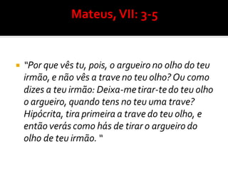  “Por que vês tu, pois, o argueiro no olho do teu
irmão, e não vês a trave no teu olho? Ou como
dizes a teu irmão: Deixa-metirar-tedo teu olho
o argueiro, quando tens no teu uma trave?
Hipócrita, tira primeira a trave do teu olho, e
então verás como hás de tirar o argueiro do
olho de teu irmão. “
 