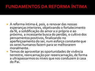  A reforma íntima é, pois, o renovar das nossas
esperançasinteriores, objetivando o fortalecimento
da fé, a solidificação do amor a si próprio e ao
próximo, a incessante busca do perdão, o cultivo dos
pensamentospositivos, finalizando no
aperfeiçoamento do ser, num esforço constanteque
os seres humanos fazem para se melhorarem
moralmente.
 Temos de aproveitar as oportunidades de vivência
terrestre, reencarnaçãopor reeencarnação, de forma
a ultrapassarmosos níveis que nos conduzem à casa
do Pai.
 