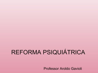 REFORMA PSIQUIÁTRICA
Professor Aroldo Gavioli

 