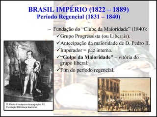 BRASIL IMPÉRIO (1822 – 1889) Período Regencial (1831 – 1840) Fundação do “Clube da Maioridade” (1840): Grupo Progressista (ou Liberais). Antecipação da maioridade de D. Pedro II. Imperador = paz interna. “ Golpe da Maioridade”  – vitória do grupo liberal. Fim do período regencial. 