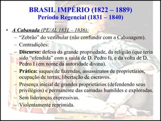 BRASIL IMPÉRIO (1822 – 1889) Período Regencial (1831 – 1840) A Cabanada  (PE/AL 1831 – 1836): “ Zebrão” do vestibular (não confundir com a Cabanagem). Contradições: Discurso:  defesa da grande propriedade, da religião (que teria sido “ofendida” com a saída de D. Pedro I), e da volta de D. Pedro I (em nome da autoridade divina). Prática:  saques de fazendas, assassinatos de proprietários, ocupação de terras, libertação de escravos. Presença inicial de grandes proprietários (defendendo seus privilégios) e permanente das camadas humildes e exploradas. Sem lideranças expressivas. Violentamente reprimida. 
