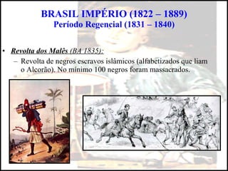 BRASIL IMPÉRIO (1822 – 1889) Período Regencial (1831 – 1840) Revolta dos Malês  (BA 1835): Revolta de negros escravos islâmicos (alfabetizados que liam o Alcorão). No mínimo 100 negros foram massacrados. 
