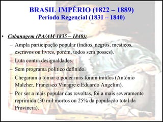 BRASIL IMPÉRIO (1822 – 1889) Período Regencial (1831 – 1840) Cabanagem (PA/AM 1835 – 1840): Ampla participação popular (índios, negros, mestiços, escravos ou livres, porém, todos sem posses). Luta contra desigualdades. Sem programa político definido. Chegaram a tomar o poder mas foram traídos (Antônio Malcher, Francisco Vinagre e Eduardo Angelim). Por ser a mais popular das revoltas, foi a mais severamente reprimida (30 mil mortos ou 25% da população total da Província). 