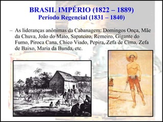 BRASIL IMPÉRIO (1822 – 1889) Período Regencial (1831 – 1840) As lideranças anônimas da Cabanagem: Domingos Onça, Mãe da Chuva, João do Mato, Sapateiro, Remeiro, Gigante do Fumo, Piroca Cana, Chico Viado, Pepira, Zefa de Cima, Zefa de Baixo, Maria da Bunda, etc. 