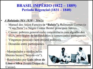 BRASIL IMPÉRIO (1822 – 1889) Período Regencial (1831 – 1840) A Balaiada (MA 1838 – 1841): Manuel dos Anjos Ferreira  (o “Balaio”),  Raimundo Gomes (o “Cara Preta”) e Negro Cosme Bento: principais líderes. Causas: pobreza generalizada: concorrência com algodão dos EUA, privilégios de latifundiários e comerciantes portugueses. Vinganças pessoais (sem projeto político). Desunião entre participantes. Manipulados e traídos pelos liberais locais (“bem-te-vis”). Reprimidos por  Luís Alves de Lima e Silva  (futuro Duque de Caxias). 