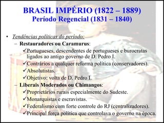 BRASIL IMPÉRIO (1822 – 1889) Período Regencial (1831 – 1840) Tendências políticas do período: Restauradores ou Caramurus : Portugueses, descendentes de portugueses e burocratas ligados ao antigo governo de D. Pedro I. Contrários a qualquer reforma política (conservadores). Absolutistas. Objetivo: volta de D. Pedro I. Liberais Moderados ou Chimangos : Proprietários rurais especialmente do Sudeste. Monarquistas e escravistas. Federalismo com forte controle do RJ (centralizadores). Principal força política que controlava o governo na época. 