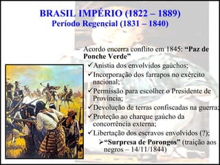 BRASIL IMPÉRIO (1822 – 1889) Período Regencial (1831 – 1840) Acordo encerra conflito em 1845:  “Paz de Ponche Verde” Anistia dos envolvidos gaúchos; Incorporação dos farrapos no exército nacional; Permissão para escolher o Presidente de Província; Devolução de terras confiscadas na guerra; Proteção ao charque gaúcho da concorrência externa; Libertação dos escravos envolvidos (?); “ Surpresa de Porongos”  (traição aos negros – 14/11/1844) 