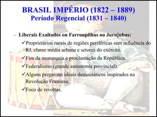 Liberais Exaltados ou Farroupilhas ou Jurujubas: Proprietários rurais de regiões periféricas sem influência do RJ, classe média urbana e setores do exército. Fim da monarquia e proclamação da República. Federalismo (grande autonomia provincial). Alguns pregavam ideais democráticos inspirados na Revolução Francesa. Foco de revoltas. BRASIL IMPÉRIO (1822 – 1889) Período Regencial (1831 – 1840) 
