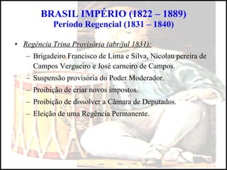 BRASIL IMPÉRIO (1822 – 1889) Período Regencial (1831 – 1840) Regência Trina Provisória (abr/jul 1831): Brigadeiro Francisco de Lima e Silva, Nicolau pereira de Campos Vergueiro e José carneiro de Campos. Suspensão provisória do Poder Moderador. Proibição de criar novos impostos. Proibição de dissolver a Câmara de Deputados. Eleição de uma Regência Permanente. 