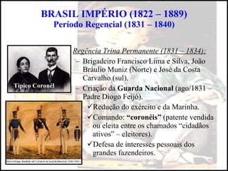 BRASIL IMPÉRIO (1822 – 1889) Período Regencial (1831 – 1840) Regência Trina Permanente (1831 – 1834): Brigadeiro Francisco Lima e Silva, João Bráulio Muniz (Norte) e José da Costa Carvalho (sul). Criação da  Guarda Nacional  (ago/1831 – Padre Diogo Feijó). Redução do exército e da Marinha. Comando:  “coronéis”  (patente vendida ou eleita entre os chamados “cidadãos ativos” – eleitores). Defesa de interesses pessoais dos grandes fazendeiros. Típico Coronél 