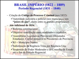 BRASIL IMPÉRIO (1822 – 1889) Período Regencial (1831 – 1840) Criação do  Código de Processo Criminal  (nov/1832): Autoridade judiciária e policial (nos municípios) aos  “juízes de paz” , eleito entre os grandes proprietários. Ato Adicional de 1834 : Reforma constitucional. Objetivo: conciliação entre moderados e exaltados. Assembléias Legislativas Provinciais (Deputados Estaduais). Capital nomeava os Presidentes de Província. RJ = Município Neutro. Substituição da Regência Trina por Regência Una. Suspensão do Poder Moderador e do Conselho de Estado até o fim do Período Regencial. 