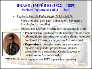 BRASIL IMPÉRIO (1822 – 1889) Período Regencial (1831 – 1840) Regência Una do  Padre Feijó  (1835 – 1837): Várias revoltas pelo país (Cabanagem, Sabinada e Revolução Farroupilha). Divisão nos Liberais Moderados (ver quadro do slide 4): Progressistas  (posteriormente liberais): classe média urbana, alguns proprietários rurais e alguns membros do clero. Favoráveis a Feijó e ao Ato Adicional. Regressistas  (posteriormente conservadores): maioria dos grandes proprietários, grandes comerciantes e burocratas. Centralizadores e contrários ao Ato Adicional. Feijó renuncia em 1837 (oposição crescente). PADRE FEIJÓ 