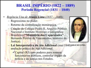 BRASIL IMPÉRIO (1822 – 1889) Período Regencial (1831 – 1840) Regência Una de  Araújo Lima  (1837 – 1840): Regressistas no poder. Retorno da centralização monárquica. Criação do Colégio Pedro II, Arquivo Público  Nacional e Instituto Histórico e Geográfico Brasileiro  (“Ministério das Capacidades”  – Bernardo Pereira de Vasconcelos, ministro da Justiça). Lei Interpretativa do Ato Adicional  (mai/1840): anulação prática do Ato Adicional. Capital (RJ) com poderes para nomear funcionários públicos, controlar órgãos da polícia e da justiça nos Estados. ARAÚJO LIMA 