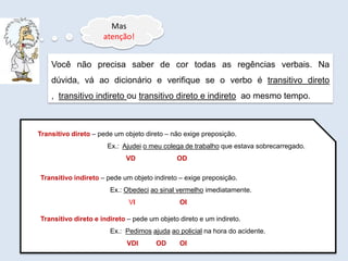 Mas
atenção!
Você não precisa saber de cor todas as regências verbais. Na
dúvida, vá ao dicionário e verifique se o verbo é transitivo direto
, transitivo indireto ou transitivo direto e indireto ao mesmo tempo.
Transitivo direto – pede um objeto direto – não exige preposição.
Ex.: Ajudei o meu colega de trabalho que estava sobrecarregado.
VD OD
Transitivo indireto – pede um objeto indireto – exige preposição.
Ex.: Obedeci ao sinal vermelho imediatamente.
VI OI
Transitivo direto e indireto – pede um objeto direto e um indireto.
Ex.: Pedimos ajuda ao policial na hora do acidente.
VDI OD OI
 
