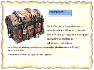 Navegando...
Sabe como? Não?!
Mantendo a fórmula da coca-cola em segredo.
Você sabia que, ao longo dos anos, os
administradores da fábrica da coca-cola
adotaram uma estratégia de marketing que
revolucionou o mercado de
refrigerantes, estimulou a
competição, despertou acuriosidade de vários pesquisadores e que, até hoje, ainda causa polêmica?
 