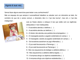 Agora é sua vez.
Vamos fazer alguns exercícios para testar o seu conhecimento?
Não se esqueça de que sempre é aconselhável trabalhar ou estudar com um dicionário ao lado. Ao
contrário do que diz o senso comum, o dicionário não é o “pai dos burros”, mas sim, o “pai dos
inteligentes”.
Leia as frases abaixo e coloque A nas que estão com as regências
adequadas e I nas inadequadas.
1 – A secretária atendeu o telefone. ( )
2 - A secretária atendeu ao telefone. ( )
3 – O diretor não atendeu aos pedidos dos empregados. ( )
4 – O massagista assistiu o jogador acidentado em campo. ( )
5 - O massagista assistiu ao jogador acidentado em campo. ( )
6 - Os torcedores assistiram ao jogo inflamados. ( )
7 – O juiz está favorecendo o Flamengo. ( )
8 – O juiz está favorecendo ao Flamengo. ( )
9 - Nós nos esquecemos de desligar a cafeteira elétrica. ( )
10 - Nós esquecemos a cafeteira elétrica ligada. ( )
11 – A empresa atingiu os objetivos estabelecidos. ( )
12 - A empresa atingiu aos objetivos estabelecidos. ( )
 