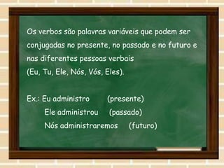 Os verbos são palavras variáveis que podem ser
conjugadas no presente, no passado e no futuro e
nas diferentes pessoas verbais
(Eu, Tu, Ele, Nós, Vós, Eles).
Ex.: Eu administro (presente)
Ele administrou (passado)
Nós administraremos (futuro)
 