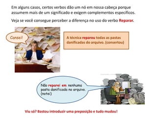 Em alguns casos, certos verbos dão um nó em nossa cabeça porque
assumem mais de um significado e exigem complementos específicos.
Veja se você consegue perceber a diferença no uso do verbo Reparar.
Não reparei em nenhuma
pasta danificada no arquivo.
(notei)
Viu só? Bastou introduzir uma preposição e tudo mudou!
A técnica reparou todas as pastas
danificadas do arquivo. (consertou)
Cansei!
 