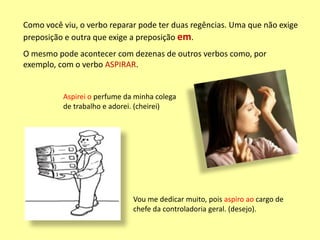 Como você viu, o verbo reparar pode ter duas regências. Uma que não exige
preposição e outra que exige a preposição em.
O mesmo pode acontecer com dezenas de outros verbos como, por
exemplo, com o verbo ASPIRAR.
Vou me dedicar muito, pois aspiro ao cargo de
chefe da controladoria geral. (desejo).
Aspirei o perfume da minha colega
de trabalho e adorei. (cheirei)
 