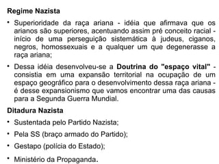 Regime Nazista

Superioridade da raça ariana - idéia que afirmava que os
arianos são superiores, acentuando assim pré conceito racial -
início de uma perseguição sistemática à judeus, ciganos,
negros, homossexuais e a qualquer um que degenerasse a
raça ariana;

Dessa idéia desenvolveu-se a Doutrina do "espaço vital" -
consistia em uma expansão territorial na ocupação de um
espaço geográfico para o desenvolvimento dessa raça ariana -
é desse expansionismo que vamos encontrar uma das causas
para a Segunda Guerra Mundial.
Ditadura Nazista

Sustentada pelo Partido Nazista;

Pela SS (braço armado do Partido);

Gestapo (polícia do Estado);

Ministério da Propaganda.
 