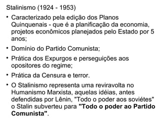 Stalinismo (1924 - 1953)

Caracterizado pela edição dos Planos
Quinquenais - que é a planificação da economia,
projetos econômicos planejados pelo Estado por 5
anos;

Domínio do Partido Comunista;

Prática dos Expurgos e perseguições aos
opositores do regime;

Prática da Censura e terror.

O Stalinismo representa uma reviravolta no
Humanismo Marxista, aquelas idéias, antes
defendidas por Lênin, "Todo o poder aos soviétes"
o Stalin subverteu para "Todo o poder ao Partido
Comunista".
 
