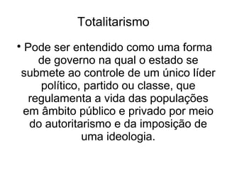 Totalitarismo

Pode ser entendido como uma forma
de governo na qual o estado se
submete ao controle de um único líder
político, partido ou classe, que
regulamenta a vida das populações
em âmbito público e privado por meio
do autoritarismo e da imposição de
uma ideologia.
 