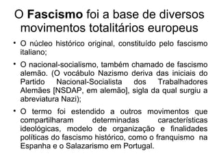 O Fascismo foi a base de diversos
movimentos totalitários europeus

O núcleo histórico original, constituído pelo fascismo
italiano;

O nacional-socialismo, também chamado de fascismo
alemão. (O vocábulo Nazismo deriva das iniciais do
Partido Nacional-Socialista dos Trabalhadores
Alemães [NSDAP, em alemão], sigla da qual surgiu a
abreviatura Nazi);

O termo foi estendido a outros movimentos que
compartilharam determinadas características
ideológicas, modelo de organização e finalidades
políticas do fascismo histórico, como o franquismo na
Espanha e o Salazarismo em Portugal.
 