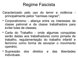 Regime Fascista
Caracterizado pelo uso do terror e violência -
principalmente pelos "camisas negras";

Corporativismo - aliança entre os interesses da
classe patronal e da classe trabalhadora para
evitar lutas de classes;

Carta do Trabalho - onde algumas conquistas
serão dadas aos trabalhadores como jornada de
trabalho, regulamentação do trabalho infantil e
feminino como forma de esvaziar o movimento
operário;

Supressão dos direitos e das liberdades
individuais.
 