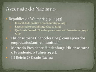  República de Weimar(1919 – 1933)
1. Instabilidade política e econômica(1919-1923)
2. Recuperação e estabilização(1923 a 1929)
3. Quebra da Bolsa de Nova Iorque e a ascensão do nazismo (1929 a
1933)
 Hitler se torna Chanceler (1933) com apoio dos
empresários(anti-comunistas).
 Morte do Presidente Hindenburg: Hitler se torna
o Presidente, o Führer(1934).
 III Reich: O Estado Nazista
 