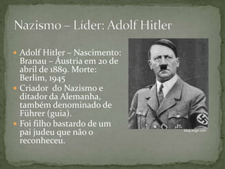  Adolf Hitler – Nascimento:
Branau – Áustria em 20 de
abril de 1889. Morte:
Berlim, 1945
 Criador do Nazismo e
ditador da Alemanha,
também denominado de
Führer (guia).
 Foi filho bastardo de um
pai judeu que não o
reconheceu.
blog.eogn.com
 