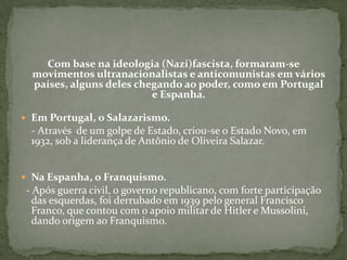 Com base na ideologia (Nazi)fascista, formaram-se
movimentos ultranacionalistas e anticomunistas em vários
países, alguns deles chegando ao poder, como em Portugal
e Espanha.
 Em Portugal, o Salazarismo.
- Através de um golpe de Estado, criou-se o Estado Novo, em
1932, sob a liderança de Antônio de Oliveira Salazar.
 Na Espanha, o Franquismo.
- Após guerra civil, o governo republicano, com forte participação
das esquerdas, foi derrubado em 1939 pelo general Francisco
Franco, que contou com o apoio militar de Hitler e Mussolini,
dando origem ao Franquismo.
 