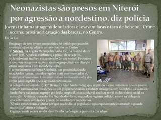 Jovens tinham tatuagens de suásticas e levavam facas e taco de beisebol. Crime
ocorreu próximo à estação das barcas, no Centro.
Do G1 Rio
Um grupo de sete jovens neonazistas foi detido por guardas
municipais por agredirem um nordestino no Centro
de Niterói, na Região Metropolitana do Rio, na manhã deste
sábado (27). A polícia confirmou a prisão de seis deles,
incluindo uma mulher, e a apreensão de um menor. Pedestres
acionaram os agentes quando viram o grupo indo em direção à
vítima com facas e um taco de beisebol.
O crime ocorreu na Praça Araribóia, nas proximidades da
estação das barcas, uma das regiões mais movimentadas do
município fluminense. Uma multidão se formou em volta dos
jovens para impedir que a agressão continuasse.
A delegada adjunta da 77ª DP (Icaraí), Helen Sardenberg, que registrou o caso, informou que os jovens
vestiam camisas com inscrições de um grupo neonazista e tinham tatuagens com o símbolo da suástica.
Sardenberg vai autuar o grupo por lesão corporal, mas ainda vai analisar se vai incluir crime racial na
autuação. A vítima, que é do Rio Grande do Norte, segundo o registro policial, esteve na delegacia
aparentemente sem lesões graves, de acordo com os policiais.
"Só não espancaram a vítima por que era de dia. A população agiu rapidamente chamando a guarda
municipal", disse a delegada.
O grupo ainda estava sendo identificado na delegacia por volta das 11h30.
 