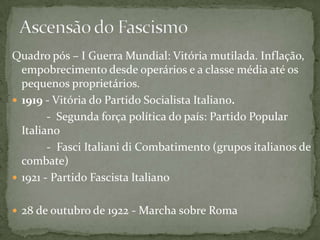 Quadro pós – I Guerra Mundial: Vitória mutilada. Inflação,
empobrecimento desde operários e a classe média até os
pequenos proprietários.
 1919 - Vitória do Partido Socialista Italiano.
- Segunda força política do país: Partido Popular
Italiano
- Fasci Italiani di Combatimento (grupos italianos de
combate)
 1921 - Partido Fascista Italiano
 28 de outubro de 1922 - Marcha sobre Roma
 