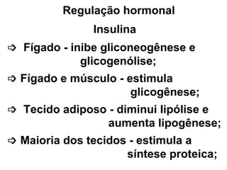 Regulação hormonal Insulina     Fígado - inibe gliconeogênese e glicogenólise;     Fígado e músculo - estimula glicogênese;     Tecido adiposo - diminui lipólise e aumenta lipogênese;    Maioria dos tecidos - estimula a  síntese proteica; 