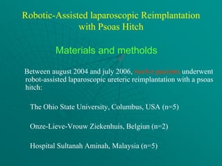 Robotic-Assisted laparoscopic Reimplantation
              with Psoas Hitch

          Materials and metholds

Between august 2004 and july 2006, twelve pacients underwent
robot-assisted laparoscopic ureteric reimplantation with a psoas
hitch:

 The Ohio State University, Columbus, USA (n=5)

 Onze-Lieve-Vrouw Ziekenhuis, Belgiun (n=2)

 Hospital Sultanah Aminah, Malaysia (n=5)
 