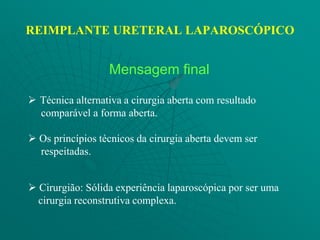 REIMPLANTE URETERAL LAPAROSCÓPICO


                  Mensagem final

 Técnica alternativa a cirurgia aberta com resultado
  comparável a forma aberta.

 Os princípios técnicos da cirurgia aberta devem ser
  respeitadas.


 Cirurgião: Sólida experiência laparoscópica por ser uma
  cirurgia reconstrutiva complexa.
 