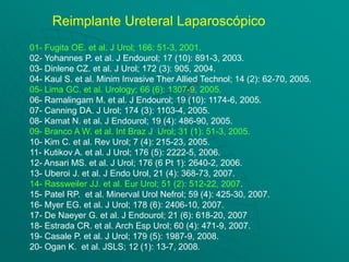 Reimplante Ureteral Laparoscópico
01- Fugita OE. et al. J Urol; 166: 51-3, 2001.
02- Yohannes P. et al. J Endourol; 17 (10): 891-3, 2003.
03- Dinlene CZ. et al. J Urol; 172 (3): 905, 2004.
04- Kaul S. et al. Minim Invasive Ther Allied Technol; 14 (2): 62-70, 2005.
05- Lima GC. et al. Urology; 66 (6): 1307-9, 2005.
06- Ramalingam M. et al. J Endourol; 19 (10): 1174-6, 2005.
07- Canning DA. J Urol; 174 (3): 1103-4, 2005.
08- Kamat N. et al. J Endourol; 19 (4): 486-90, 2005.
09- Branco A W. et al. Int Braz J Urol; 31 (1): 51-3, 2005.
10- Kim C. et al. Rev Urol; 7 (4): 215-23, 2005.
11- Kutikov A. et al. J Urol; 176 (5): 2222-5, 2006.
12- Ansari MS. et al. J Urol; 176 (6 Pt 1): 2640-2, 2006.
13- Uberoi J. et al. J Endo Urol, 21 (4): 368-73, 2007.
14- Rassweiler JJ. et al. Eur Urol; 51 (2): 512-22, 2007.
15- Patel RP. et al. Minerval Urol Nefrol; 59 (4): 425-30, 2007.
16- Myer EG. et al. J Urol; 178 (6): 2406-10, 2007.
17- De Naeyer G. et al. J Endourol; 21 (6): 618-20, 2007
18- Estrada CR. et al. Arch Esp Urol; 60 (4): 471-9, 2007.
19- Casale P. et al. J Urol; 179 (5): 1987-9, 2008.
20- Ogan K. et al. JSLS; 12 (1): 13-7, 2008.
 