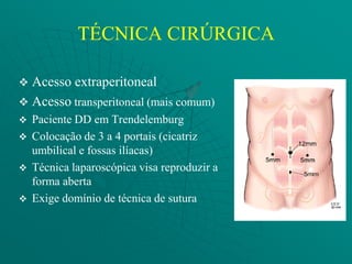 TÉCNICA CIRÚRGICA

 Acesso extraperitoneal
 Acesso transperitoneal (mais comum)
   Paciente DD em Trendelemburg
   Colocação de 3 a 4 portais (cicatriz
    umbilical e fossas ilíacas)
   Técnica laparoscópica visa reproduzir a
    forma aberta
   Exige domínio de técnica de sutura
 