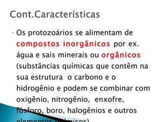 Os protozoários se alimentam de  compostos inorgânicos  por   ex. água e sais minerais ou  orgânicos   (substâncias químicas que contêm na sua estrutura  o carbono e o hidrogênio e podem se combinar com  oxigênio, nitrogênio,  enxofre,  fósforo, boro, halogênios e outros elementos químicos). 