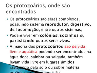 Os protozoários são seres complexos, possuindo sistema  reprodutor ,  digestivo ,  de locomoção , entre outros sistemas; Podem viver em  colônias ,  sozinhos  ou  parasitando  outros seres vivos.  A maioria dos  protozoários   são de vida livre e aquática  podendo ser encontrados na água doce, salobra ou salgada, também levam vida livre em lugares úmidos  rastejando pelo solo ou sobre matéria orgânica em decomposição. 